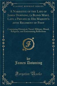 A Narrative of the Life of James Downing, (a Blind Man), Late a Private in His Majesty's 20th Regiment of Foot: Containing Historical, Naval, Military, Moral, Religious, and Entertaining Reflections (Classic Reprint)