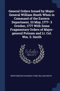 General Orders Issued by Major-General William Heath When in Command of the Eastern Department, 23 May, 1777- 3 October, 1777 With Some Fragmentary Orders of Major-general Putnam and Lt. Col. Wm. S. Smith