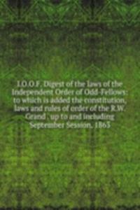 I.O.O.F. Digest of the laws of the Independent Order of Odd-Fellows: to which is added the constitution, laws and rules of order of the R.W. Grand . up to and including September Session, 1863.