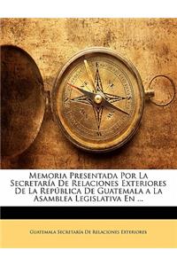 Memoria Presentada Por La Secretaría De Relaciones Exteriores De La República De Guatemala a La Asamblea Legislativa En ...