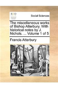 The Miscellaneous Works of Bishop Atterbury. with Historical Notes by J. Nichols. ... Volume 1 of 5