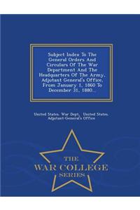 Subject Index to the General Orders and Circulars of the War Department and the Headquarters of the Army, Adjutant General's Office, from January 1, 1860 to December 31, 1880... - War College Series