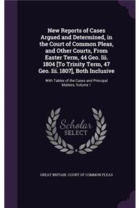 New Reports of Cases Argued and Determined, in the Court of Common Pleas, and Other Courts, from Easter Term, 44 Geo. III. 1804 [To Trinity Term, 47 Geo. III. 1807], Both Inclusive