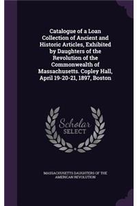 Catalogue of a Loan Collection of Ancient and Historic Articles, Exhibited by Daughters of the Revolution of the Commonwealth of Massachusetts. Copley Hall, April 19-20-21, 1897, Boston