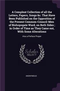 Compleat Collection of all the Letters, Papers, Songs &c. That Have Been Published on the Opposition of the Present Common-Council-Men of Bishopsgate Ward, on Both Sides; in Order of Time as They Came out, With Some Alterations: Also a Preface Proper