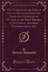 The Evidence in the Case of Dennis Donnelly, Indicted, Tried and Convicted of Murder in the First Degree, at Pottsville, Saturday, November 24th, 1877 (Classic Reprint)