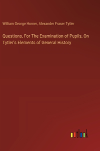 Questions, For The Examination of Pupils, On Tytler's Elements of General History