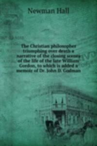 Christian philosopher triumphing over death a narrative of the closing scenes of the life of the late William Gordon, to which is added a memoir of Dr. John D. Godman