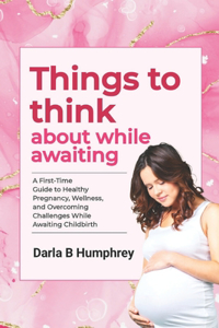 Things to think about while Awaiting: A First-Time Guide to Healthy Pregnancy, Wellness, and Overcoming Challenges While Awaiting Childbirth