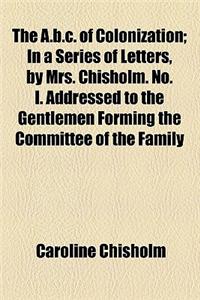 The A.B.C. of Colonization; In a Series of Letters, by Mrs. Chisholm. No. I. Addressed to the Gentlemen Forming the Committee of the Family