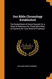 Our Bible Chronology Established: The Sealed Book of Daniel Opened; Or, a Book of Reference for Those Who Wish to Examine the 