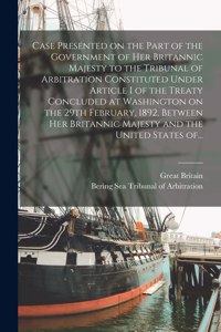 Case Presented on the Part of the Government of Her Britannic Majesty to the Tribunal of Arbitration Constituted Under Article I of the Treaty Concluded at Washington on the 29th February, 1892, Between Her Britannic Majesty and the United States O