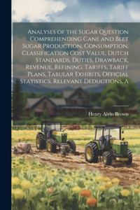 Analyses of the Sugar Question Comprehending Cane and Beet Sugar Production, Consumption, Classification Cost Value, Dutch Standards, Duties, Drawback, Revenue, Refining, Tariffs, Tariff Plans, Tabular Exhibits, Official Statistics, Relevant Deduct