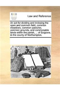 An act for dividing and inclosing the open and common field, common meadows, common pastures, common grounds, and commonable lands within the parish, ... of Sulgrave, in the county of Northampton.