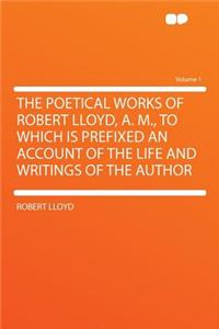 The Poetical Works of Robert Lloyd, A. M., to Which Is Prefixed an Account of the Life and Writings of the Author Volume 1