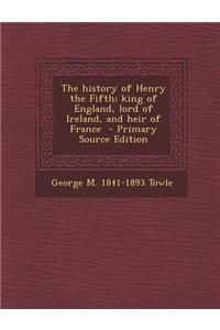 The History of Henry the Fifth; King of England, Lord of Ireland, and Heir of France - Primary Source Edition