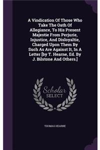 Vindication Of Those Who Take The Oath Of Allegiance, To His Present Majestie From Perjurie, Injustice, And Disloyaltie, Charged Upon Them By Such As Are Against It, In A Letter [by T. Hearne, Ed. By J. Bilstone And Others.]