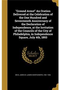 Ground Arms! An Oration Delivered at the Celebration of the One Hundred and Seventeenth Anniversary of the Declaration of Independence, at the Invitation of the Councils of the City of Philadelphia, in Independence Square, July 4th, 1893