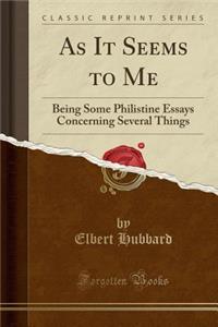 As It Seems to Me: Being Some Philistine Essays Concerning Several Things (Classic Reprint)