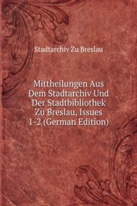 Mittheilungen Aus Dem Stadtarchiv Und Der Stadtbibliothek Zu Breslau, Issues 1-2 (German Edition)