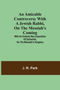 An Amicable Controversy with a Jewish Rabbi, on The Messiah's Coming; With an Entirely New Exposition of Zechariah, on the Messiah's Kingdom