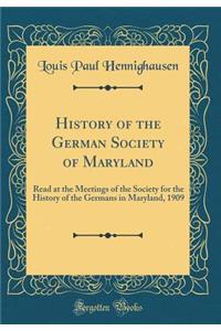 History of the German Society of Maryland: Read at the Meetings of the Society for the History of the Germans in Maryland, 1909 (Classic Reprint): Read at the Meetings of the Society for the History of the Germans in Maryland, 1909 (Classic Reprint)