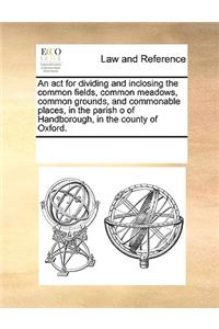 An act for dividing and inclosing the common fields, common meadows, common grounds, and commonable places, in the parish o of Handborough, in the county of Oxford.