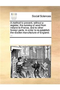 A Method to Prevent, Without a Register, the Running of Wool from Ireland to France, and to Other Foreign Parts; In Order to Re-Establish the Woolen Manufacture of England. ...