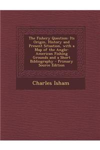 The Fishery Question: Its Origin, History and Present Situation, with a Map of the Anglo-American Fishing Grounds and a Short Bibliography -