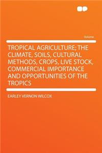 Tropical Agriculture; The Climate, Soils, Cultural Methods, Crops, Live Stock, Commercial Importance and Opportunities of the Tropics