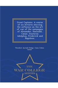 Great Captains. a Course of Six Lectures Showing the Influence on the Art of War of the Campaigns of Alexander, Hannibal, Caesar, Gustavus Adolphus, Frederick and Napoleon. - War College Series