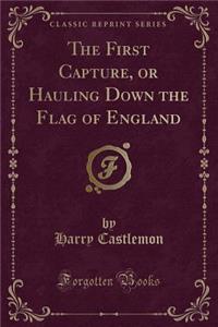 The First Capture, or Hauling Down the Flag of England (Classic Reprint)