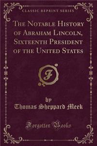 The Notable History of Abraham Lincoln, Sixteenth President of the United States (Classic Reprint)