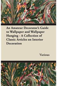 An Amateur Decorator's Guide to Wallpaper and Wallpaper Hanging - A Collection of Classic Articles on Interior Decoration