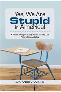 Yes, We Are Stupid in America!: A Former Principal's Reality Check on Why Our Public Schools Are Failing