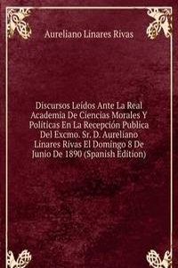 Discursos Leidos Ante La Real Academia De Ciencias Morales Y Politicas En La Recepcion Publica Del Excmo. Sr. D. Aureliano Linares Rivas El Domingo 8 De Junio De 1890 (Spanish Edition)