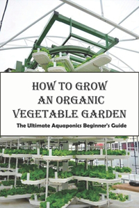 How To Grow An Organic Vegetable Garden_ The Ultimate Aquaponics Beginner's Guide