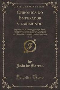 Chronica Do Emperador Clarimundo, Vol. 1: Donde OS Reis de Portugal Descendem, Tirada Da Linguagem Ungara, Em a Nossa Portugueza, Dirigida Ao Esclarecido Prinipe D. Joï¿½o, Filho Do Mui Poderoso Rei D. Manoel, Primeiro Deste Nome (Classic Reprint)