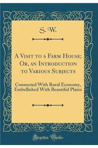 A Visit to a Farm House; Or, an Introduction to Various Subjects: Connected with Rural Economy, Embellished with Beautiful Plates (Classic Reprint)