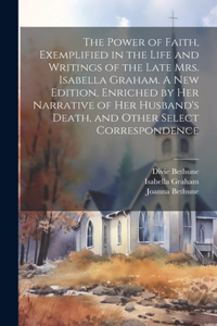 Power of Faith, Exemplified in the Life and Writings of the Late Mrs. Isabella Graham. A New Edition, Enriched by Her Narrative of Her Husband's Death, and Other Select Correspondence