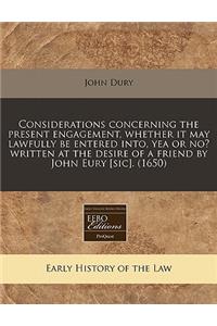 Considerations Concerning the Present Engagement, Whether It May Lawfully Be Entered Into, Yea or No? Written at the Desire of a Friend by John Eury [sic]. (1650)