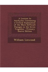 A Lexicon to Aeschylus: Containing a Critical Explanation of the More Difficult Passages in the Seven Tragedies