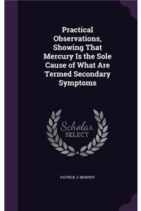 Practical Observations, Showing That Mercury Is the Sole Cause of What Are Termed Secondary Symptoms