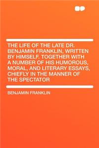The Life of the Late Dr. Benjamin Franklin, Written by Himself. Together with a Number of His Humorous, Moral, and Literary Essays, Chiefly in the Manner of the Spectator