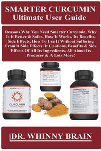 Smarter Curcumin Ultimate User Guide: Reasons Why You Need Smarter Curcumin, Why Is It Better & Safer, How It Works, Its Benefits, Side Effects, How to Use It Without Suffering from It Side Effects, It Cautions, Benefits & Side Effects of All Its I