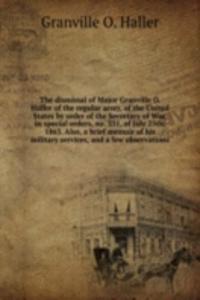 dismissal of Major Granville O. Haller of the regular army, of the United States by order of the Secretary of War, in special orders, no. 331, of July 25th, 1863. Also, a brief memoir of his military services, and a few observations