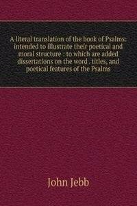 literal translation of the book of Psalms: intended to illustrate their poetical and moral structure : to which are added dissertations on the word . titles, and poetical features of the Psalms