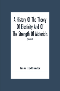 A History Of The Theory Of Elasticity And Of The Strength Of Materials, From Galilei To The Present Time (Volume I) Galilei To Saint Venant 1639-1850