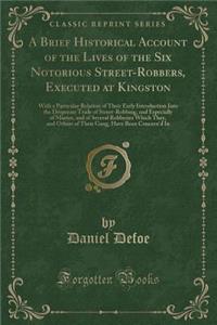 A Brief Historical Account of the Lives of the Six Notorious Street-Robbers, Executed at Kingston: With a Particular Relation of Their Early Introduction Into the Desperate Trade of Street-Robbing, and Especially of Murter, and of Several Robberies