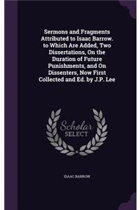 Sermons and Fragments Attributed to Isaac Barrow. to Which Are Added, Two Dissertations, On the Duration of Future Punishments, and On Dissenters, Now First Collected and Ed. by J.P. Lee